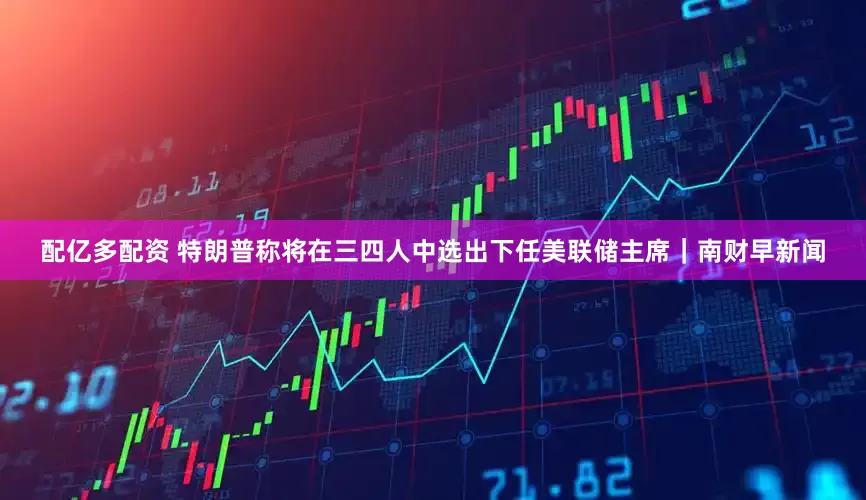 配亿多配资 特朗普称将在三四人中选出下任美联储主席｜南财早新闻