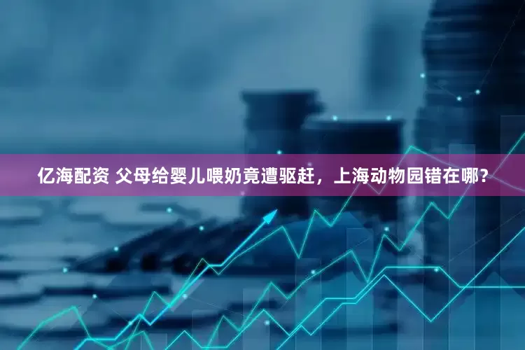 亿海配资 父母给婴儿喂奶竟遭驱赶，上海动物园错在哪？