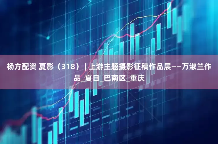 杨方配资 夏影（318） | 上游主题摄影征稿作品展——万淑兰作品_夏日_巴南区_重庆