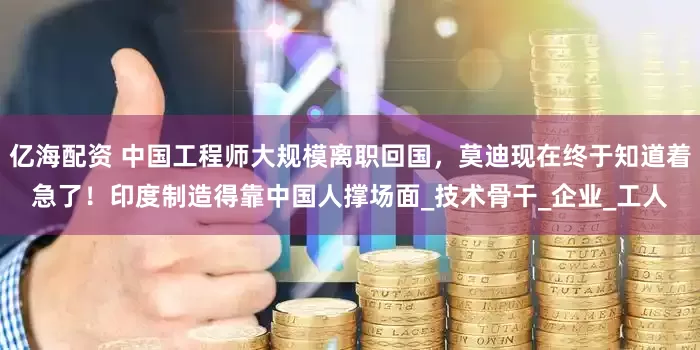 亿海配资 中国工程师大规模离职回国，莫迪现在终于知道着急了！印度制造得靠中国人撑场面_技术骨干_企业_工人