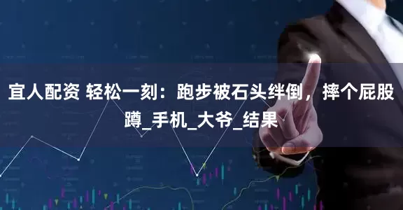 宜人配资 轻松一刻：跑步被石头绊倒，摔个屁股蹲_手机_大爷_结果