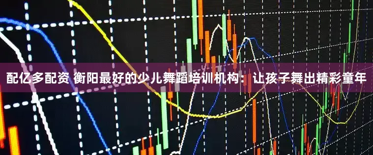 配亿多配资 衡阳最好的少儿舞蹈培训机构：让孩子舞出精彩童年