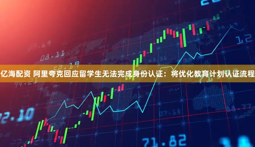 亿海配资 阿里夸克回应留学生无法完成身份认证：将优化教育计划认证流程