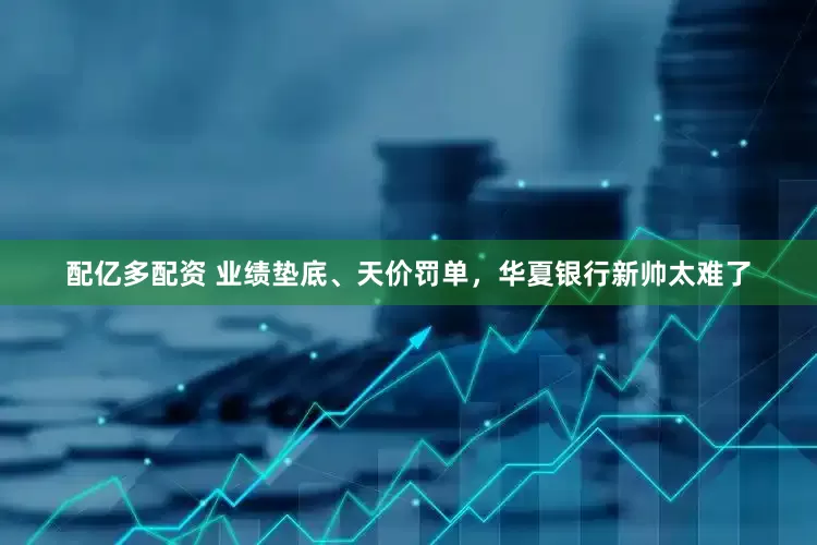配亿多配资 业绩垫底、天价罚单，华夏银行新帅太难了
