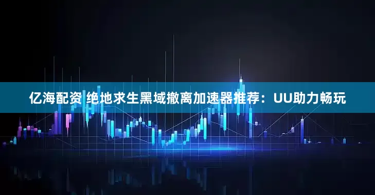 亿海配资 绝地求生黑域撤离加速器推荐：UU助力畅玩