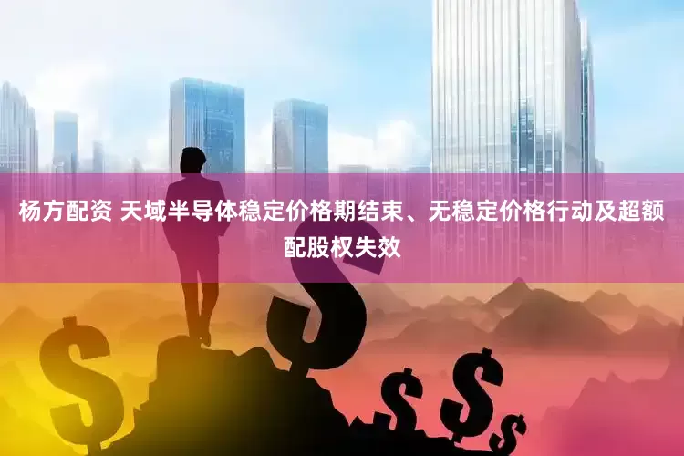 杨方配资 天域半导体稳定价格期结束、无稳定价格行动及超额配股权失效