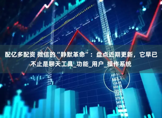 配亿多配资 微信的“静默革命”：盘点近期更新，它早已不止是聊天工具_功能_用户_操作系统