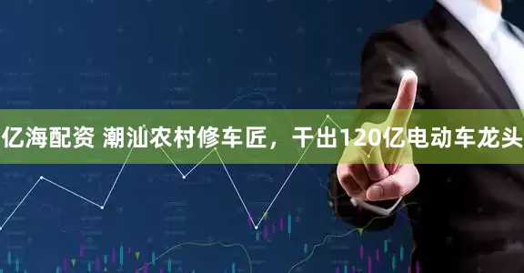 亿海配资 潮汕农村修车匠，干出120亿电动车龙头