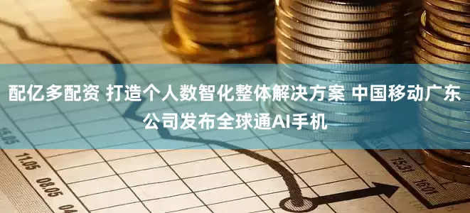 配亿多配资 打造个人数智化整体解决方案 中国移动广东公司发布全球通AI手机