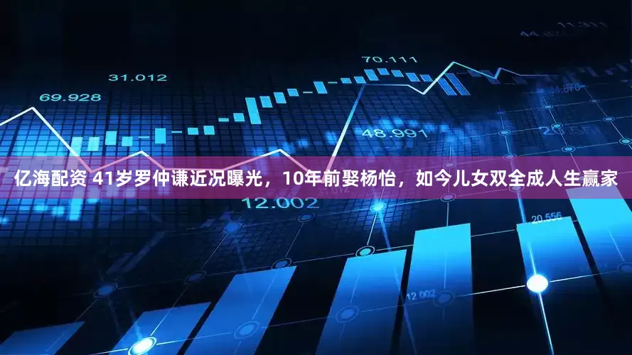 亿海配资 41岁罗仲谦近况曝光，10年前娶杨怡，如今儿女双全成人生赢家