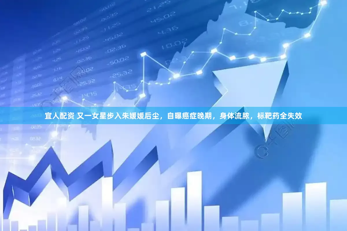 宜人配资 又一女星步入朱媛媛后尘，自曝癌症晚期，身体流脓，标靶药全失效