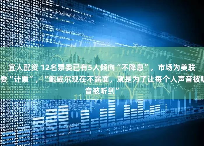 宜人配资 12名票委已有5人倾向“不降息”，市场为美联储票委“计票”，“鲍威尔现在不露面，就是为了让每个人声音被听到”